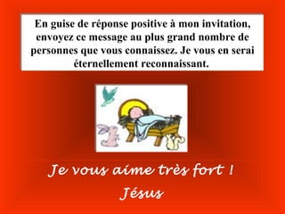 En guise de réponse positive à mon invitation,
 En guise de réponse positive à mon invitation,
 envoyez ce message au plus grand nombre de
 envoyez ce message au plus grand nombre de
personnes que vous connaissez. Je vous en serai
personnes que vous connaissez. Je vous en serai
         éternellement reconnaissant.
         éternellement reconnaissant.




    Je vous aime très fort !
                   Jésus
 