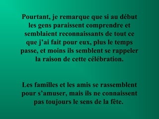 Pourtant, je remarque que si au début
   les gens paraissent comprendre et
 semblaient reconnaissants de tout ce
  que j’ai fait pour eux, plus le temps
passe, et moins ils semblent se rappeler
      la raison de cette célébration.


Les familles et les amis se rassemblent
pour s’amuser, mais ils ne connaissent
    pas toujours le sens de la fête.
 