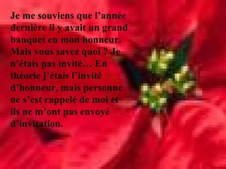 Je me souviens que l’année
dernière il y avait un grand
banquet en mon honneur.
Mais vous savez quoi ? Je
n’étais pas invité… En
théorie j’étais l’invité
d’honneur, mais personne
ne s’est rappelé de moi et
ils ne m’ont pas envoyé
d’invitation.
 