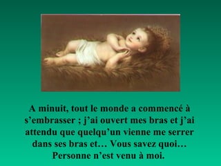 A minuit, tout le monde a commencé à
s’embrasser ; j’ai ouvert mes bras et j’ai
attendu que quelqu’un vienne me serrer
  dans ses bras et… Vous savez quoi…
      Personne n’est venu à moi.
 