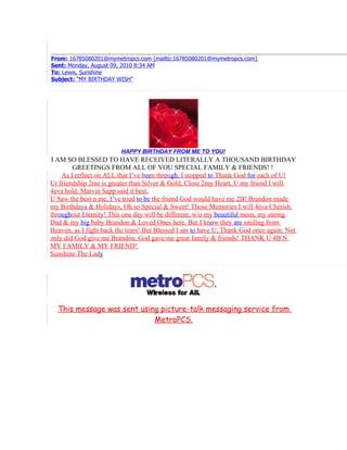 From: 16785080201@mymetropcs.com [mailto:16785080201@mymetropcs.com]
Sent: Monday, August 09, 2010 8:34 AM
To: Lewis, Sunshine
Subject: "MY BIRTHDAY WISH"




                         HAPPY BIRTHDAY FROM ME TO YOU!
I AM SO BLESSED TO HAVE RECEIVED LITERALLY A THOUSAND BIRTHDAY
        GREETINGS FROM ALL OF YOU SPECIAL FAMILY & FRIENDS! !
    As I reflect on ALL that I’ve been through, I stopped to Thank God for each of U!
Ur friendship 2me is greater than Silver & Gold, Close 2my Heart, U my friend I will
4eva hold. Marvin Sapp said it best,
U Saw the best n me, I’ve tried to be the friend God would have me 2B! Brandon made
my Birthdays & Holidays, Oh so Special & Sweet! Those Memories I will 4eva Cherish
throughout Eternity! This one day will be different, w/o my beautiful mom, my strong
Dad & my big baby Brandon & Loved Ones here. But I know they are smiling from
Heaven, as I fight back the tears! But Blessed I am to have U, Thank God once again. Not
only did God give me Brandon, God gave me great family & friends! THANK U 4B N
MY FAMILY & MY FRIEND!
Sunshine The Lady




  This message was sent using picture-talk messaging service from
                            MetroPCS.
 