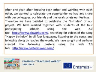 After one year, after knowing each other and working with each
other, we wanted to celebrate the opportunity we had and share
with our colleagues, our friends and the local society our feelings.
Therefore we have decided to celebrate the “birthday” of our
project. We have worked together with students of the four
participating schools using the web 2.0
tool https://www.pbworks.com/, searching for videos of the song
“Happy birthday” in all four languages, listening to the songs and
following along by reading the words. We have sung it and we have
created the following posters using the web 2.0
tool http://www.postermywall.com/.
 
