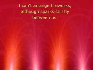 I can’t arrange fireworks,  although sparks still fly  between us.  
