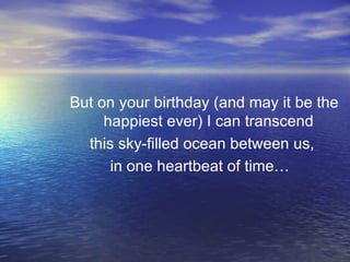 But on your birthday (and may it be the happiest ever) I can transcend  this sky-filled ocean between us,  in one heartbeat of time…  