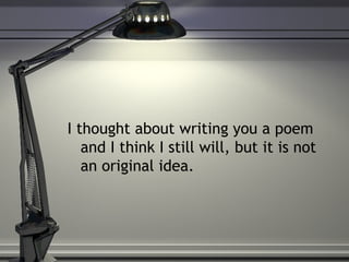 I thought about writing you a poem and I think I still will, but it is not an original idea.  