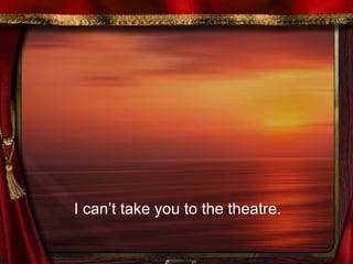 I can’t take you to the theatre.  