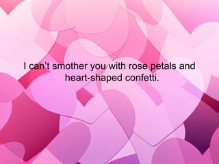 I can’t smother you with rose petals and heart-shaped confetti.   