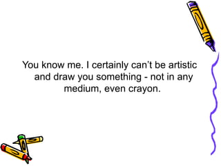 You know me. I certainly can’t be artistic and draw you something - not in any medium, even crayon.  