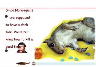 Since Norwegians are supposed to have a dark side. We sure know how to kill a good time. 