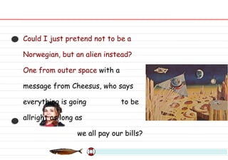 Could I just pretend not to be a Norwegian, but an alien instead? One from outer space  with a message from Cheesus, who says everything is going  to be allright as long as we all pay our bills? 
