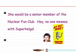 She would be a senior member of the Nuclear Fun Club.  Hey, no one messes with Superhelga! 
