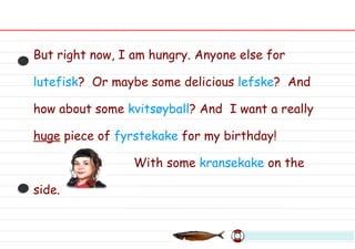 But right now, I am hungry. Anyone else for  lutefisk ?  Or maybe some delicious  lefske ?  And how about some  kvitsøyball ? And  I want a really  huge  piece of  fyrstekake  for my birthday! With some  kransekake  on the side. 