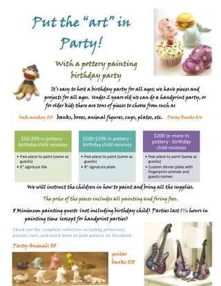 4953000-171450Put the “art” in Party!<br />-2857564770With a pottery painting birthday party<br />It’s easy to host a birthday party for all ages; we have pieces and projects for all ages.  Under 2 years old we can do a handprint party, or for older kids there are tons of pieces to choose from such as    <br />Sock monkey $15     banks, boxes, animal figures, cups, plates, etc.    Party Banks $14<br />666754095750We will instruct the children in how to paint and bring all the supplies.<br />The price of the pieces includes all painting and firing fees.<br />8 Minimum painting guests (not including birthday child) Parties last 1 ½ hours in painting time (except for handprint parties)<br />-28575313182046101001988820-285751960245Check out the complete collection including princesses, pirates, cars, and much more at Jade pottery on Facebook.<br />Party Animals $8                                                                                   guitar banks $18<br />