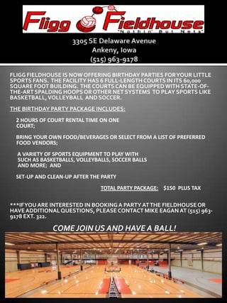 3305 SE Delaware AvenueAnkeny, Iowa(515) 963-9178 Fliggfieldhouse is now offering birthday parties for your little sports fans.  The facility has 6 full-length courts in its 60,000 square foot building.  The courts can be equipped with state-of-the-art spalding hoops or other net systems  to play sports like basketball, volleyball  and soccer. The birthday party package includes: ●  2 hours of court rental time on one      court; ●  BRING YOUR OWN FOOD/BEVERAGES OR SELECT FROM A LIST OF PREFERRED      FOOD VENDORS; ●   a variety of sports equipment to play with        such as basketballs, volleyballs, soccer balls       and more;  and ●  set-up and clean-up after the party total party package:    $150  plus tax ***if you are interested in booking a party at the fieldhouse or have additional questions, please contact mike eagan at (515) 963-9178 ext. 322. Come join us and have a ball! 