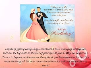 Inspite of gifting costly things, sometimes a basic conveying message can 
take out the big smile on the face of your special friend. Why not to give it a 
Chance to happen, with awesome thoughts of  free birthday cards for her. It is 
truly vibrating, all the more energizing method for welcome somebody very 
special.
 