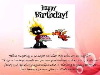 When everything is so simple and clear then what are waiting for?
Design a lovely yet significant funny happy birthday card for your friends and 
family and say what you generally needed to. Planning surprise gatherings 
and buying expensive gifts are all old methods.
 