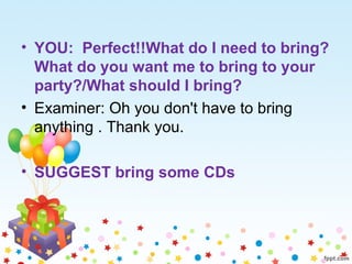 • YOU: Perfect!!What do I need to bring?
What do you want me to bring to your
party?/What should I bring?
• Examiner: Oh you don't have to bring
anything . Thank you.
• SUGGEST bring some CDs
 
