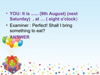 • YOU: It is ...... (9th August) (next
Saturday) , at … ( eight o'clock)
• Examiner : Perfect! Shall I bring
something to eat?
• ANSWER
 