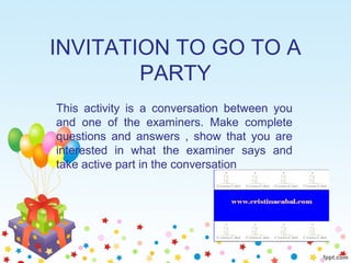 INVITATION TO GO TO A
PARTY
This activity is a conversation between you
and one of the examiners. Make complete
questions and answers , show that you are
interested in what the examiner says and
take active part in the conversation
 