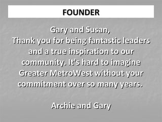 FOUNDERFOUNDER
Gary and Susan,Gary and Susan,
Thank you for being fantastic leadersThank you for being fantastic leaders
and a true inspiration to ourand a true inspiration to our
community. It's hard to imaginecommunity. It's hard to imagine
Greater MetroWest without yourGreater MetroWest without your
commitment over so many years.commitment over so many years.
Archie and GaryArchie and Gary
 