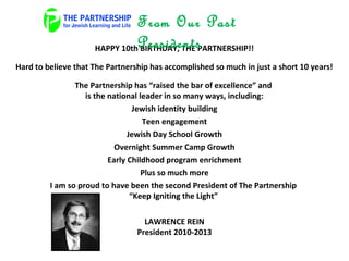 HAPPY 10th BIRTHDAY, THE PARTNERSHIP!!
Hard to believe that The Partnership has accomplished so much in just a short 10 years!
The Partnership has “raised the bar of excellence” and
is the national leader in so many ways, including:
Jewish identity building
Teen engagement
Jewish Day School Growth
Overnight Summer Camp Growth
Early Childhood program enrichment
Plus so much more
I am so proud to have been the second President of The Partnership
“Keep Igniting the Light”
LAWRENCE REIN
President 2010-2013
From Our Past
Presidents
 