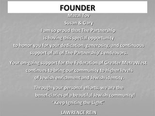 FOUNDERFOUNDER
Mazal TovMazal Tov
Susan & GarySusan & Gary
I am so proud that The PartnershipI am so proud that The Partnership
is having this special opportunityis having this special opportunity
to honor you for your dedication, generosity, and continuousto honor you for your dedication, generosity, and continuous
support of all of The Partnership’s endeavors.support of all of The Partnership’s endeavors.
Your on-going support for the Federation of Greater MetroWestYour on-going support for the Federation of Greater MetroWest
continues to bring our community to higher levelscontinues to bring our community to higher levels
of Jewish enrichment and Jewish identity.of Jewish enrichment and Jewish identity.
Through your personal efforts, we are theThrough your personal efforts, we are the
beneficiaries of a beautiful Jewish community!beneficiaries of a beautiful Jewish community!
““Keep Igniting the Light”Keep Igniting the Light”
LAWRENCE REINLAWRENCE REIN
 