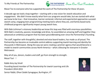 To My Friends at The Partnership:
Mazal Tov to everyone who has supported the work of The Partnership for these 10 years.
A decade ago we took a leap together – starting with a new vision for Jewish education and
engagement. We didn’t know exactly what form our programs would take, but we started with what
we knew to be true – that innovative, learner-centered, informal and experiential approaches succeed:
Jewish camp, engaging teen programming meeting teens where they are, and family-based early
childhood programs significantly impact young Jewish lives.
With Bob Lichtman’s visionary leadership we knew this leap was filled with enormous possibilities.
With Bob’s creativity, passion, knowledge and drive, he assembled an amazing staff and together they
advanced an ambitious program that has been groundbreaking ever since the Partnership’s founding.
The staff, together with thoughtful, devoted and wise board leaders, has made us all proud. The
Partnership has become an invaluable central address supporting Jewish learning and identity for
thousands in Metrowest. Along the way we were creating a premier agency that would become a
model to Jewish communities across North America – what a blessing for everyone in Greater
Metrowest.
May all of you, donors, leaders and staff, go from strength to strength.
Mazal Tov! !
Rabbi Amy Joy Small
Founding board member of The Partnership for Jewish Learning and Life
President 2014-2015
Senior Rabbi, Ohavi Zedek Synagogue, Burlington, VT
 