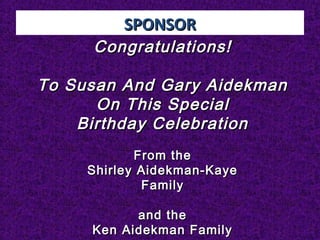 SPONSORSPONSOR
Congratulations!Congratulations!
To Susan And Gary AidekmanTo Susan And Gary Aidekman
On This SpecialOn This Special
Birthday CelebrationBirthday Celebration
From theFrom the
Shirley Aidekman-KayeShirley Aidekman-Kaye
FamilyFamily
and theand the
Ken Aidekman FamilyKen Aidekman Family
 