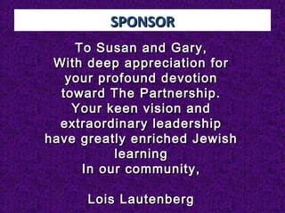 SPONSORSPONSOR
To Susan and Gary,To Susan and Gary,
With deep appreciation forWith deep appreciation for
your profound devotionyour profound devotion
toward The Partnership.toward The Partnership.
Your keen vision andYour keen vision and
extraordinary leadershipextraordinary leadership
have greatly enriched Jewishhave greatly enriched Jewish
learninglearning
In our community,In our community,
  
Lois LautenbergLois Lautenberg
 