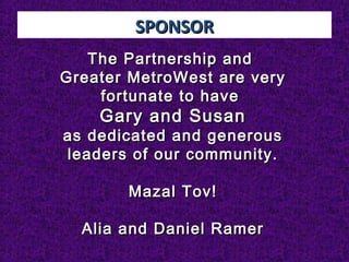 SPONSORSPONSOR
The Partnership andThe Partnership and
Greater MetroWest are veryGreater MetroWest are very
fortunate to havefortunate to have
Gary and SusanGary and Susan
as dedicated and generousas dedicated and generous
leaders of our community.leaders of our community.
Mazal Tov!Mazal Tov!
Alia and Daniel RamerAlia and Daniel Ramer
 