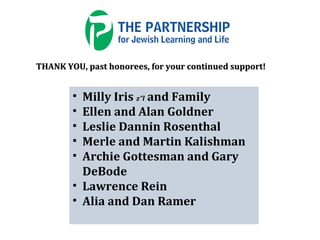 • Milly Iris z”l and Family
• Ellen and Alan Goldner
• Leslie Dannin Rosenthal
• Merle and Martin Kalishman
• Archie Gottesman and Gary
DeBode
• Lawrence Rein
• Alia and Dan Ramer
THANK YOU, past honorees, for your continued support!THANK YOU, past honorees, for your continued support!
 
