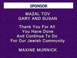 SPONSORSPONSOR
MAZAL TOVMAZAL TOV
GARY AND SUSANGARY AND SUSAN
Thank You For AllThank You For All
You Have DoneYou Have Done
And Continue To DoAnd Continue To Do
For Our Jewish CommunityFor Our Jewish Community
MAXINE MURNICKMAXINE MURNICK
 