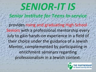 SENIOR-IT IS
Senior Institute for Teens In-service
provides rising and graduating High School
Seniors with a professional mentorship every
July to gain hands-on experience in a field of
their choice under the guidance of a Jewish
Mentor, complemented by participating in
enrichment seminars regarding
professionalism in a Jewish context.
 