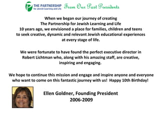 When we began our journey of creating
The Partnership for Jewish Learning and Life
10 years ago, we envisioned a place for families, children and teens
to seek creative, dynamic and relevant Jewish educational experiences
at every stage of life.
We were fortunate to have found the perfect executive director in
Robert Lichtman who, along with his amazing staff, are creative,
inspiring and engaging.
We hope to continue this mission and engage and inspire anyone and everyone
who want to come on this fantastic journey with us! Happy 10th Birthday!
Ellen Goldner, Founding President
2006-2009
 