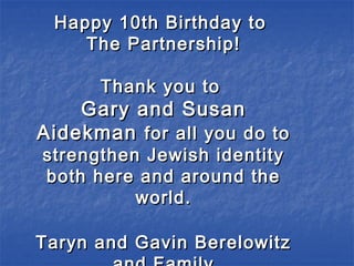 Happy 10th Birthday toHappy 10th Birthday to
The Partnership!The Partnership!
Thank you toThank you to
Gary and SusanGary and Susan
AidekmanAidekman for all you do tofor all you do to
strengthen Jewish identitystrengthen Jewish identity
both here and around theboth here and around the
world.world.
Taryn and Gavin BerelowitzTaryn and Gavin Berelowitz
 