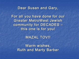 Dear Susan and Gary,Dear Susan and Gary,
For all you have done for ourFor all you have done for our
Greater MetroWest JewishGreater MetroWest Jewish
community for DECADES –community for DECADES –
this one is for you!this one is for you!
MAZAL TOV!!MAZAL TOV!!
Warm wishes,Warm wishes,
Ruth and Marty BarberRuth and Marty Barber
 