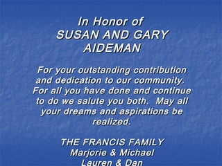 In Honor ofIn Honor of
SUSAN AND GARYSUSAN AND GARY
AIDEMANAIDEMAN
For your outstanding contributionFor your outstanding contribution
and dedication to our community.and dedication to our community.
For all you have done and continueFor all you have done and continue
to do we salute you both. May allto do we salute you both. May all
your dreams and aspirations beyour dreams and aspirations be
realized.realized.
THE FRANCIS FAMILYTHE FRANCIS FAMILY
Marjorie & MichaelMarjorie & Michael
Lauren & Dan
 