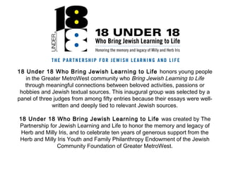 18 Under 18 Who Bring Jewish Learning to Life honors young people
in the Greater MetroWest community who Bring Jewish Learning to Life
through meaningful connections between beloved activities, passions or
hobbies and Jewish textual sources. This inaugural group was selected by a
panel of three judges from among fifty entries because their essays were well-
written and deeply tied to relevant Jewish sources.
18 Under 18 Who Bring Jewish Learning to Life was created by The
Partnership for Jewish Learning and Life to honor the memory and legacy of
Herb and Milly Iris, and to celebrate ten years of generous support from the
Herb and Milly Iris Youth and Family Philanthropy Endowment of the Jewish
Community Foundation of Greater MetroWest.
 