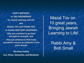 HAPPY BIRTHDAYHAPPY BIRTHDAY
to THE PARTNERSHIPto THE PARTNERSHIP
for Jewish Learning and Lifefor Jewish Learning and Life
andand
MAZAL TOV and THANK YOUMAZAL TOV and THANK YOU
to SUSAN AND GARY AIDEKMANto SUSAN AND GARY AIDEKMAN
May you continue to go fromMay you continue to go from
strength to strength, andstrength to strength, and
May we continue to find manyMay we continue to find many
wonderful reasons to celebrate in thewonderful reasons to celebrate in the
years ahead!years ahead!
The Kany Family
Lori, Steve, Samantha, and Benjamin
Mazal Tov on
10 great years,
Bringing Jewish
Learning to Life!
Rabbi Amy &
Bob Small
 