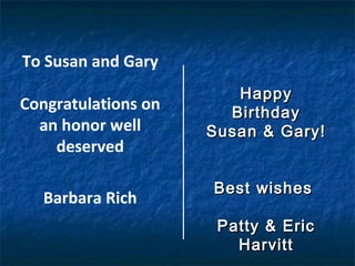 To Susan and Gary
Congratulations on
an honor well
deserved
Barbara Rich
HappyHappy
BirthdayBirthday
Susan & Gary!Susan & Gary!
Best wishesBest wishes
Patty & EricPatty & Eric
HarvittHarvitt
 