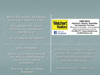 Mazal Tov to Gary and SusanMazal Tov to Gary and Susan
on this well deserved honoron this well deserved honor
Your passion for JewishYour passion for Jewish
learning and engagementlearning and engagement
inspires us allinspires us all
Lori and Steven KlinghofferLori and Steven Klinghoffer
Gary and Susan:Gary and Susan:
Mazal Tov on being honored.Mazal Tov on being honored.
You have accomplished soYou have accomplished so
much for the Jewishmuch for the Jewish
Community.Community.
With love, Jeff and BetsyWith love, Jeff and Betsy
AidekmanAidekman
Proud to support such a greatProud to support such a great
organization and honor suchorganization and honor such
amazing community leadersamazing community leaders
and philanthropists.and philanthropists.
Jonathan and Elizabeth LissJonathan and Elizabeth Liss
 