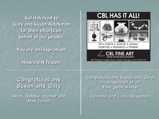 CongratulationsCongratulations
Susan and GarySusan and Gary
Allan, Debbie, Hunter andAllan, Debbie, Hunter and
Max JanoffMax Janoff
Congratulations Susan and GaryCongratulations Susan and Gary
In recognition of allIn recognition of all
Your good worksYour good works
Edmond and Linda RossmanEdmond and Linda Rossman
Kol Hakavod toKol Hakavod to
Gary and Susan AidekmanGary and Susan Aidekman
for their efforts onfor their efforts on
behalf of our people.behalf of our people.
You are an inspiration!You are an inspiration!
Howard N TepperHoward N Tepper
 