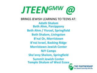 JTEENGMW
@
BRINGS JEWISH LEARNING TO TEENS AT:
Adath Shalom
Beth Ahm, Parsippany
Beth Ahm / Yisrael, Springfield
Beth Shalom, Livingston
B’nai Or, Morristown
B’nai Israel, Basking Ridge
Morristown Jewish Center
NJY Camps
Sha’arey Shalom, Springfield
Summit Jewish Center
Temple Shalom of West Essex
 