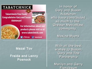 In honor ofIn honor of
Gary and SusanGary and Susan
AidekmanAidekman
who have contributedwho have contributed
so much to theso much to the
Greater MetroWestGreater MetroWest
community.community.
Maxine MyersMaxine Myers
Mazal Tov
Freida and Lenny
Posnock
With all the bestWith all the best
wishes to Susan,wishes to Susan,
Gary and TheGary and The
PartnershipPartnership
Marilyn and GerryMarilyn and Gerry
Flanzbaum
 