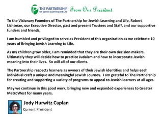 To the Visionary Founders of The Partnership for Jewish Learning and Life, Robert
Lichtman, our Executive Director, past and present Trustees and Staff, and our supportive
funders and friends,
I am humbled and privileged to serve as President of this organization as we celebrate 10
years of Bringing Jewish Learning to Life.
As my children grow older, I am reminded that they are their own decision makers.
Ultimately they will decide how to practice Judaism and how to incorporate Jewish
meaning into their lives. So will all of our clients.
The Partnership respects learners as owners of their Jewish identities and helps each
individual craft a unique and meaningful Jewish Journey. I am grateful to The Partnership
for creating and supporting a variety of programs to appeal to Jewish learners at all ages.
May we continue in this good work, bringing new and expanded experiences to Greater
MetroWest for many years.
Jody Hurwitz Caplan
Current President
 