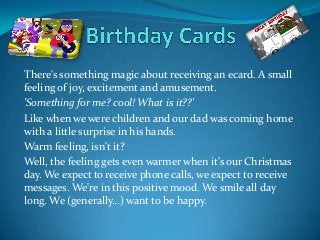 There's something magic about receiving an ecard. A small
feeling of joy, excitement and amusement.
'Something for me? cool! What is it??'
Like when we were children and our dad was coming home
with a little surprise in his hands.
Warm feeling, isn't it?
Well, the feeling gets even warmer when it's our Christmas
day. We expect to receive phone calls, we expect to receive
messages. We're in this positive mood. We smile all day
long. We (generally...) want to be happy.
 