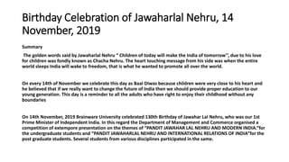 Birthday Celebration of Jawaharlal Nehru, 14
November, 2019
Summary
The golden words said by Jawaharlal Nehru “ Children of today will make the India of tomorrow’’, due to his love
for children was fondly known as Chacha Nehru. The heart touching message from his side was when the entire
world sleeps India will wake to freedom, that is what he wanted to promote all over the world.
On every 14th of November we celebrate this day as Baal Diwas because children were very close to his heart and
he believed that if we really want to change the future of India then we should provide proper education to our
young generation. This day is a reminder to all the adults who have right to enjoy their childhood without any
boundaries
On 14th November, 2019 Brainware University celebrated 130th Birthday of Jawahar Lal Nehru, who was our 1st
Prime Minister of Independent India. In this regard the Department of Management and Commerce organised a
competition of extempore presentation on the themes of “PANDIT JAWAHAR LAL NEHRU AND MODERN INDIA.”for
the undergraduate students and “PANDIT JAWAHARLAL NEHRU AND INTERNATIONAL RELATIONS OF INDIA”for the
post graduate students. Several students from various disciplines participated in the same.
 