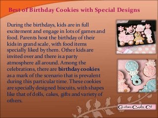 Best of Birthday Cookies with Special Designs
During the birthdays, kids are in full
excitement and engage in lots of games and
food. Parents host the birthday of their
kids in grand scale, with food items
specially liked by them. Other kids are
invited over and there is a party
atmosphere all around. Among the
celebrations, there are birthday cookies
as a mark of the scenario that is prevalent
during this particular time. These cookies
are specially designed biscuits, with shapes
like that of dolls, cakes, gifts and variety of
others.
 