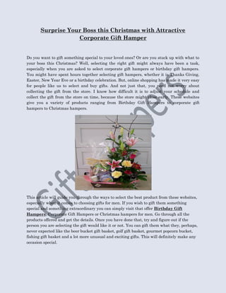 Surprise Your Boss this Christmas with Attractive
                   Corporate Gift Hamper


Do you want to gift something special to your loved ones? Or are you stuck up with what to
your boss this Christmas? Well, selecting the right gift might always have been a task,
especially when you are asked to select corporate gift hampers or birthday gift hampers.
You might have spent hours together selecting gift hampers, whether it is Thanks Giving,
Easter, New Year Eve or a birthday celebration. But, online shopping has made it very easy
for people like us to select and buy gifts. And not just that, you need not worry about
collecting the gift from the store. I know how difficult it is to adjust your schedule and
collect the gift from the store on time, because the store might close early. These websites
give you a variety of products ranging from Birthday Gift Hampers to corporate gift
hampers to Christmas hampers.




This article will guide you through the ways to select the best product from these websites,
especially when it comes to choosing gifts for men. If you wish to gift them something
special and something extraordinary you can simply visit that offer Birthday Gift
Hampers, Corporate Gift Hampers or Christmas hampers for men. Go through all the
products offered and get the details. Once you have done that, try and figure out if the
person you are selecting the gift would like it or not. You can gift them what they, perhaps,
never expected like the beer bucket gift basket, golf gift basket, gourmet popcorn bucket,
fishing gift basket and a lot more unusual and exciting gifts. This will definitely make any
occasion special.
 