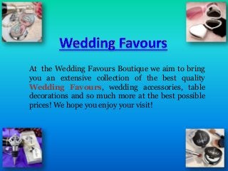 At the Wedding Favours Boutique we aim to bring
you an extensive collection of the best quality
Wedding Favours, wedding accessories, table
decorations and so much more at the best possible
prices! We hope you enjoy your visit!
 